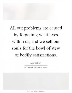 All our problems are caused by forgetting what lives within us, and we sell our souls for the bowl of stew of bodily satisfactions Picture Quote #1