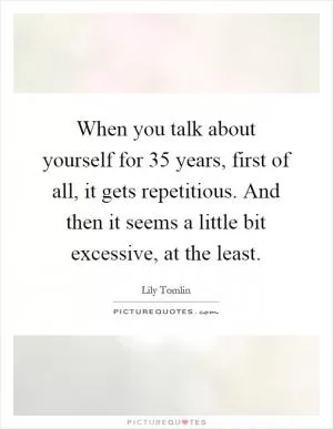 When you talk about yourself for 35 years, first of all, it gets repetitious. And then it seems a little bit excessive, at the least Picture Quote #1