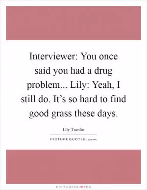 Interviewer: You once said you had a drug problem... Lily: Yeah, I still do. It’s so hard to find good grass these days Picture Quote #1