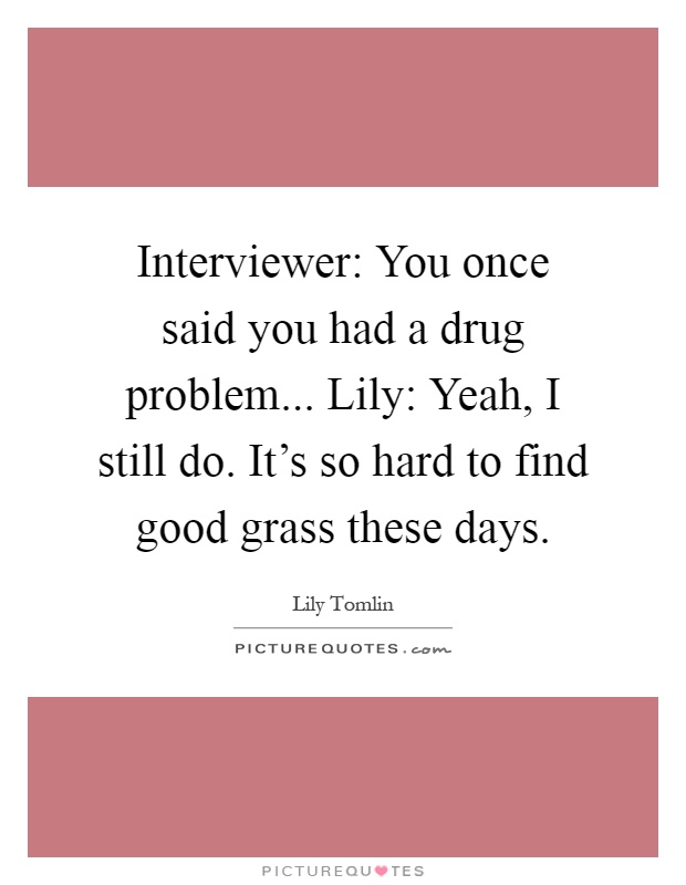 Interviewer: You once said you had a drug problem... Lily: Yeah, I still do. It's so hard to find good grass these days Picture Quote #1