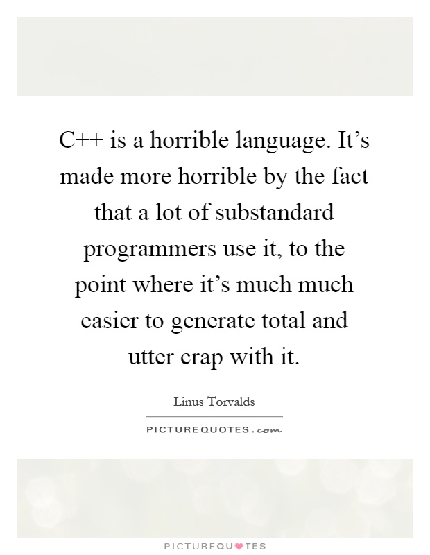 C   is a horrible language. It's made more horrible by the fact that a lot of substandard programmers use it, to the point where it's much much easier to generate total and utter crap with it Picture Quote #1