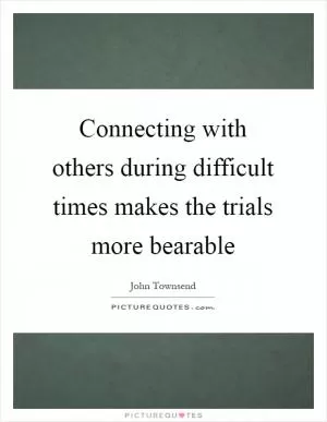 Connecting with others during difficult times makes the trials more bearable Picture Quote #1
