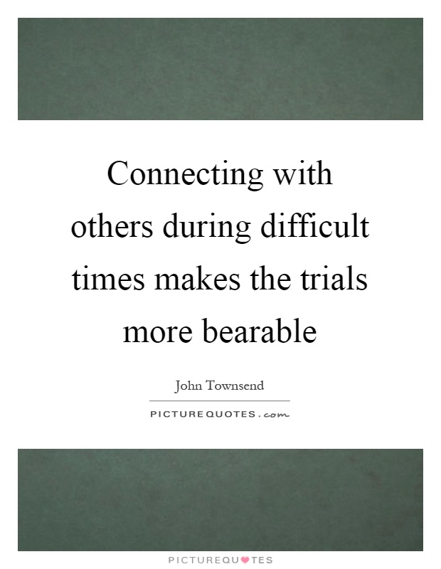 Connecting with others during difficult times makes the trials more bearable Picture Quote #1