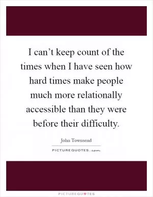 I can’t keep count of the times when I have seen how hard times make people much more relationally accessible than they were before their difficulty Picture Quote #1