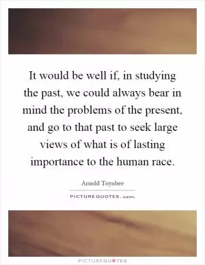 It would be well if, in studying the past, we could always bear in mind the problems of the present, and go to that past to seek large views of what is of lasting importance to the human race Picture Quote #1