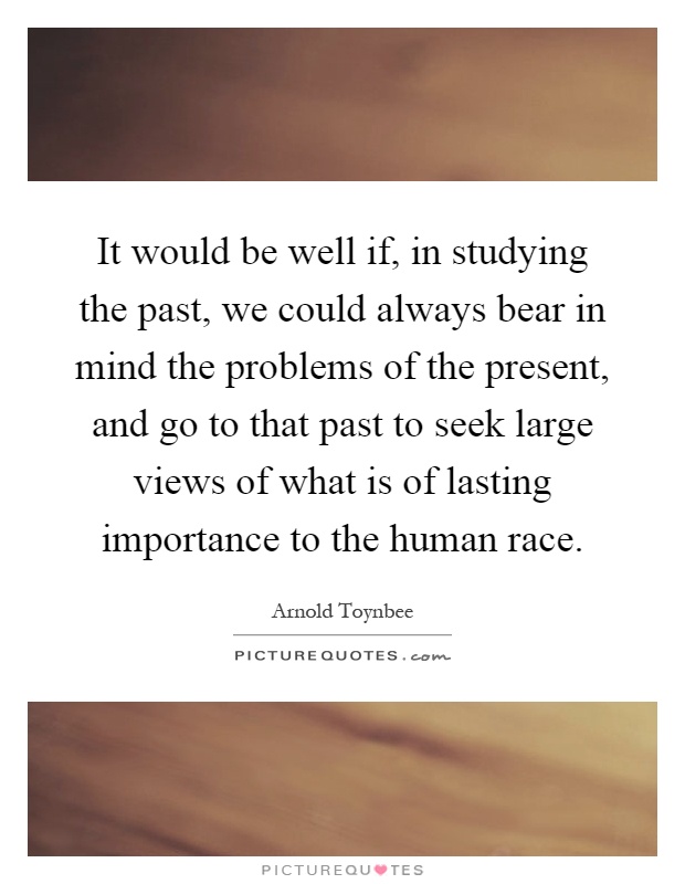 It would be well if, in studying the past, we could always bear in mind the problems of the present, and go to that past to seek large views of what is of lasting importance to the human race Picture Quote #1