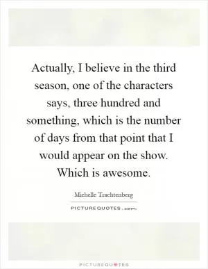 Actually, I believe in the third season, one of the characters says, three hundred and something, which is the number of days from that point that I would appear on the show. Which is awesome Picture Quote #1