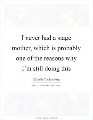 I never had a stage mother, which is probably one of the reasons why I’m still doing this Picture Quote #1