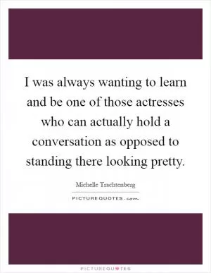 I was always wanting to learn and be one of those actresses who can actually hold a conversation as opposed to standing there looking pretty Picture Quote #1
