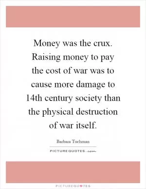 Money was the crux. Raising money to pay the cost of war was to cause more damage to 14th century society than the physical destruction of war itself Picture Quote #1