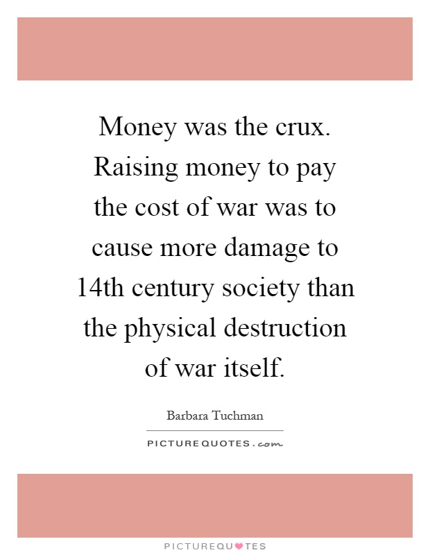 Money was the crux. Raising money to pay the cost of war was to cause more damage to 14th century society than the physical destruction of war itself Picture Quote #1