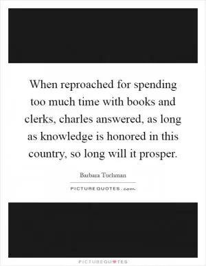 When reproached for spending too much time with books and clerks, charles answered, as long as knowledge is honored in this country, so long will it prosper Picture Quote #1
