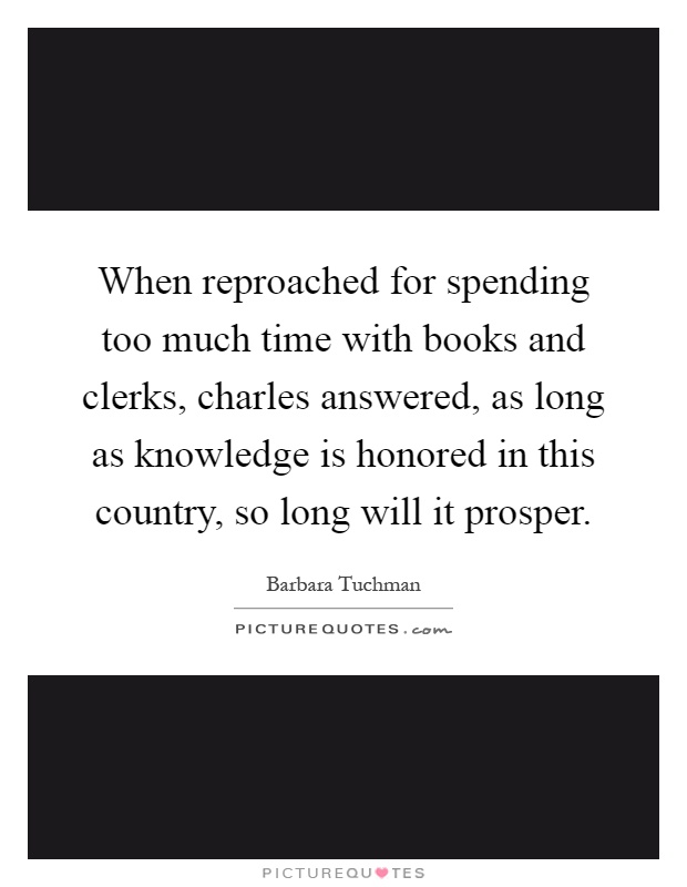 When reproached for spending too much time with books and clerks, charles answered, as long as knowledge is honored in this country, so long will it prosper Picture Quote #1