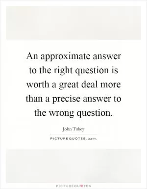 An approximate answer to the right question is worth a great deal more than a precise answer to the wrong question Picture Quote #1