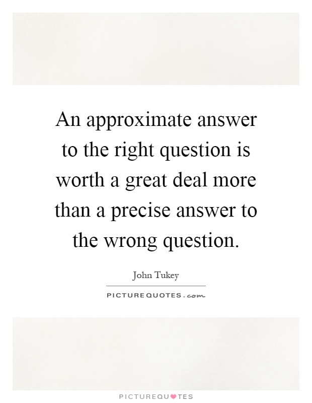 An approximate answer to the right question is worth a great deal more than a precise answer to the wrong question Picture Quote #1
