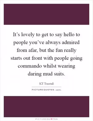It’s lovely to get to say hello to people you’ve always admired from afar, but the fun really starts out front with people going commando whilst wearing daring mud suits Picture Quote #1