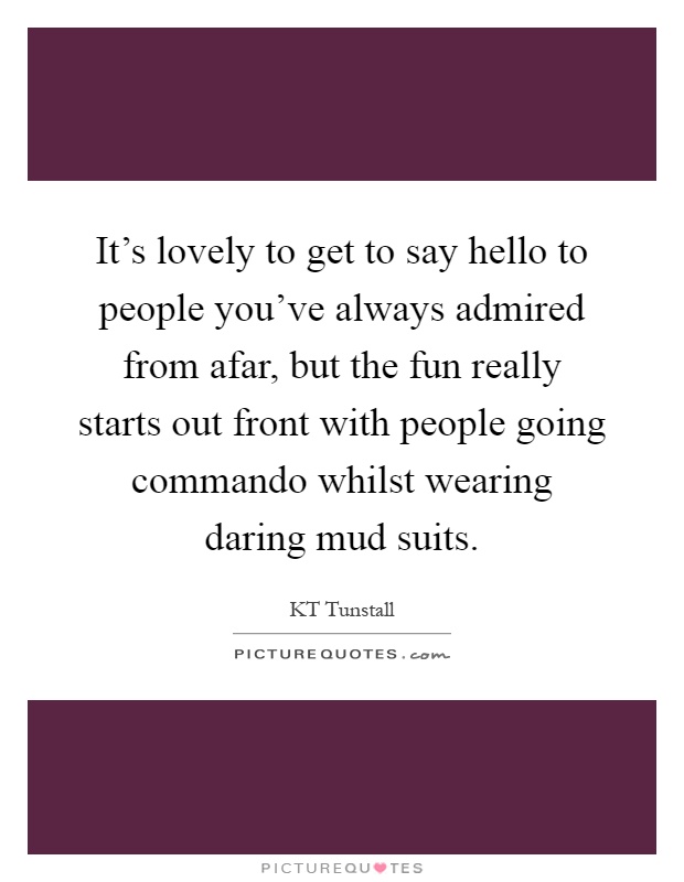 It's lovely to get to say hello to people you've always admired from afar, but the fun really starts out front with people going commando whilst wearing daring mud suits Picture Quote #1