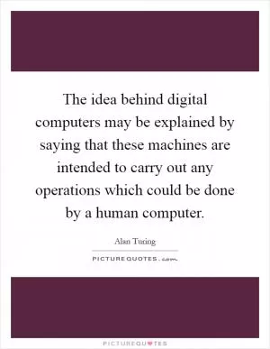 The idea behind digital computers may be explained by saying that these machines are intended to carry out any operations which could be done by a human computer Picture Quote #1
