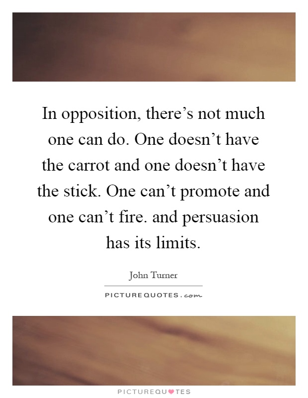 In opposition, there's not much one can do. One doesn't have the carrot and one doesn't have the stick. One can't promote and one can't fire. and persuasion has its limits Picture Quote #1