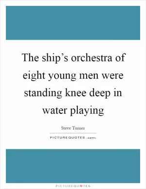 The ship’s orchestra of eight young men were standing knee deep in water playing Picture Quote #1
