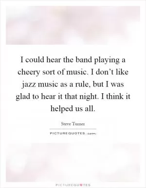 I could hear the band playing a cheery sort of music. I don’t like jazz music as a rule, but I was glad to hear it that night. I think it helped us all Picture Quote #1