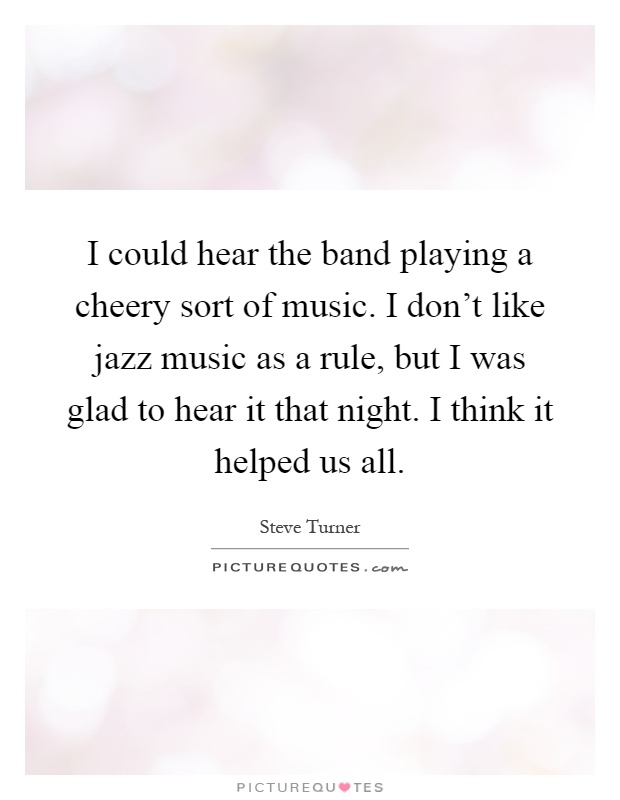 I could hear the band playing a cheery sort of music. I don't like jazz music as a rule, but I was glad to hear it that night. I think it helped us all Picture Quote #1