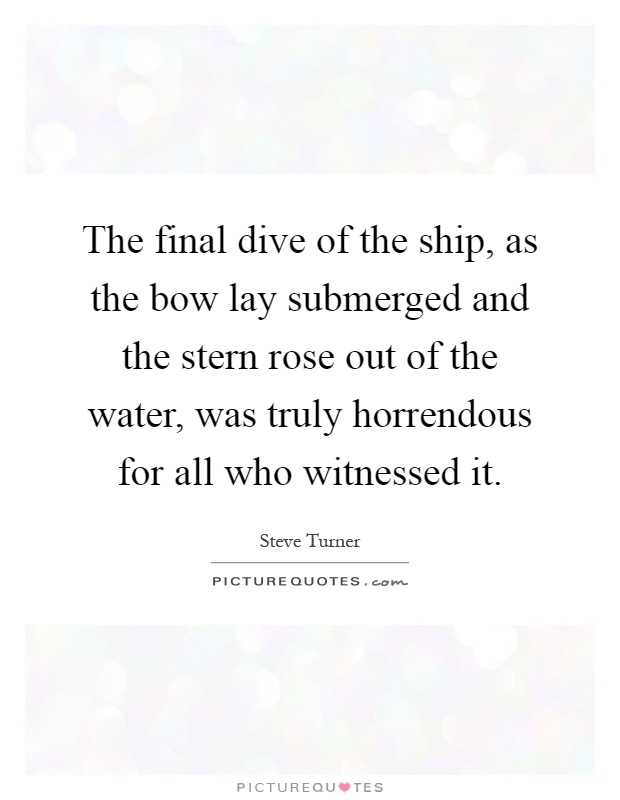 The final dive of the ship, as the bow lay submerged and the stern rose out of the water, was truly horrendous for all who witnessed it Picture Quote #1