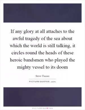 If any glory at all attaches to the awful tragedy of the sea about which the world is still talking, it circles round the heads of these heroic bandsmen who played the mighty vessel to its doom Picture Quote #1