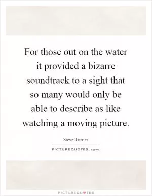 For those out on the water it provided a bizarre soundtrack to a sight that so many would only be able to describe as like watching a moving picture Picture Quote #1