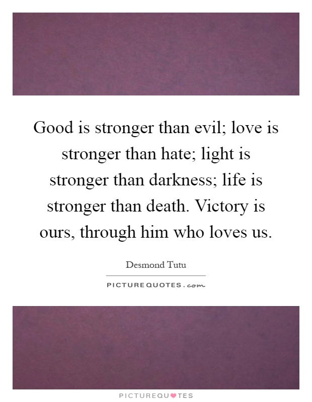 Good is stronger than evil; love is stronger than hate; light is stronger than darkness; life is stronger than death. Victory is ours, through him who loves us Picture Quote #1