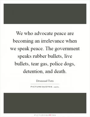 We who advocate peace are becoming an irrelevance when we speak peace. The government speaks rubber bullets, live bullets, tear gas, police dogs, detention, and death Picture Quote #1