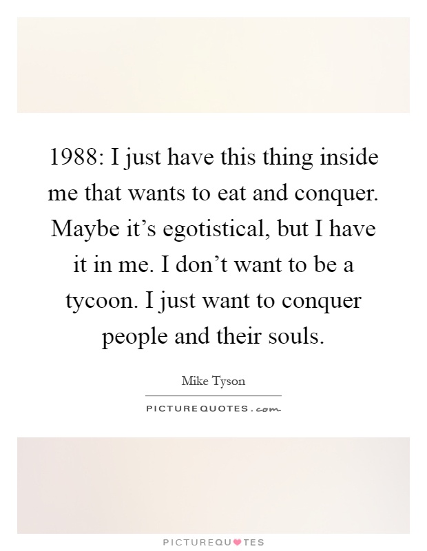 1988: I just have this thing inside me that wants to eat and conquer. Maybe it's egotistical, but I have it in me. I don't want to be a tycoon. I just want to conquer people and their souls Picture Quote #1