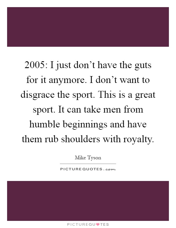 2005: I just don't have the guts for it anymore. I don't want to disgrace the sport. This is a great sport. It can take men from humble beginnings and have them rub shoulders with royalty Picture Quote #1