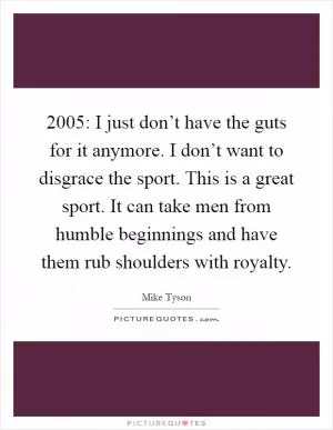 2005: I just don’t have the guts for it anymore. I don’t want to disgrace the sport. This is a great sport. It can take men from humble beginnings and have them rub shoulders with royalty Picture Quote #1