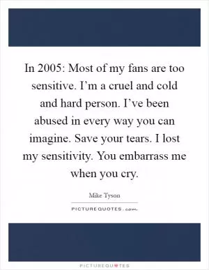 In 2005: Most of my fans are too sensitive. I’m a cruel and cold and hard person. I’ve been abused in every way you can imagine. Save your tears. I lost my sensitivity. You embarrass me when you cry Picture Quote #1