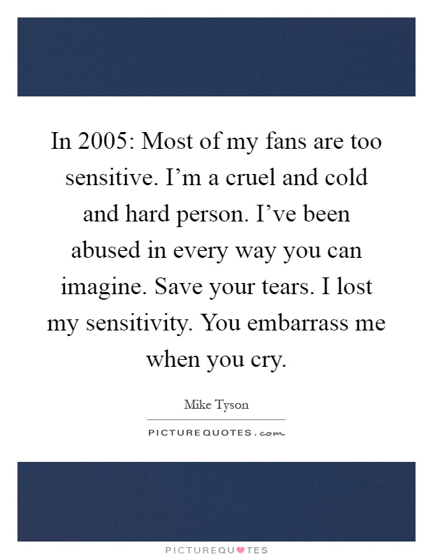 In 2005: Most of my fans are too sensitive. I'm a cruel and cold and hard person. I've been abused in every way you can imagine. Save your tears. I lost my sensitivity. You embarrass me when you cry Picture Quote #1