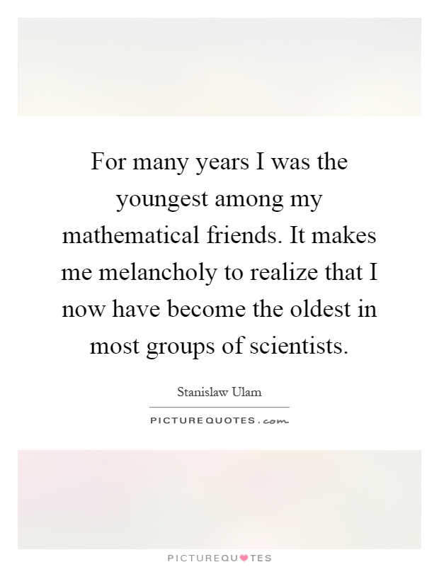 For many years I was the youngest among my mathematical friends. It makes me melancholy to realize that I now have become the oldest in most groups of scientists Picture Quote #1