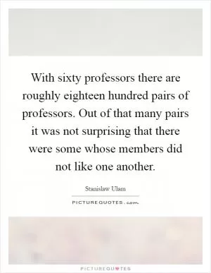 With sixty professors there are roughly eighteen hundred pairs of professors. Out of that many pairs it was not surprising that there were some whose members did not like one another Picture Quote #1