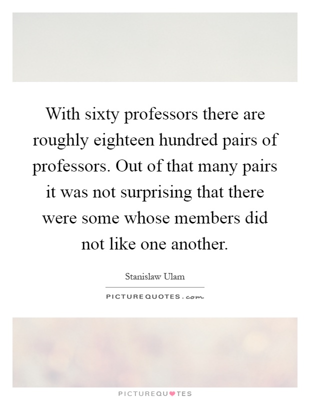 With sixty professors there are roughly eighteen hundred pairs of professors. Out of that many pairs it was not surprising that there were some whose members did not like one another Picture Quote #1