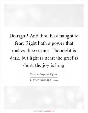 Do right! And thou hast naught to fear; Right hath a power that makes thee strong. The night is dark, but light is near; the grief is short, the joy is long Picture Quote #1