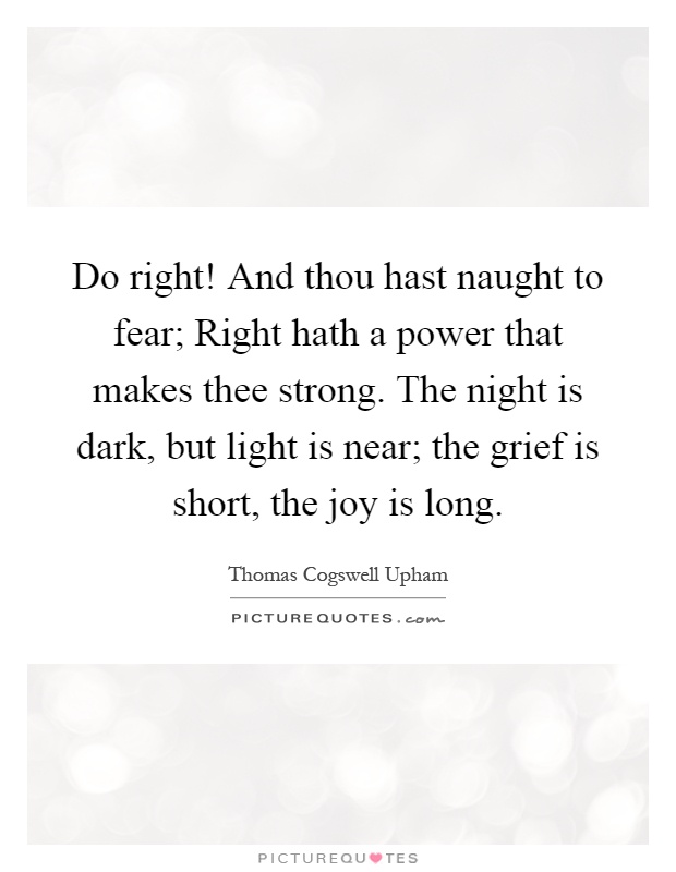 Do right! And thou hast naught to fear; Right hath a power that makes thee strong. The night is dark, but light is near; the grief is short, the joy is long Picture Quote #1