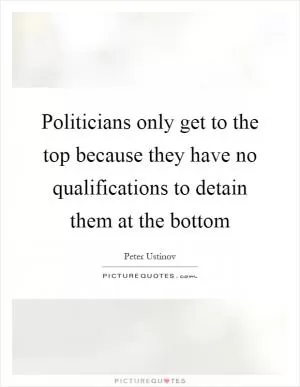 Politicians only get to the top because they have no qualifications to detain them at the bottom Picture Quote #1