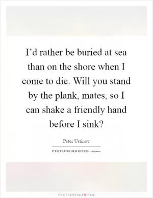 I’d rather be buried at sea than on the shore when I come to die. Will you stand by the plank, mates, so I can shake a friendly hand before I sink? Picture Quote #1