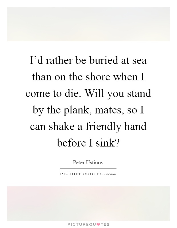 I'd rather be buried at sea than on the shore when I come to die. Will you stand by the plank, mates, so I can shake a friendly hand before I sink? Picture Quote #1