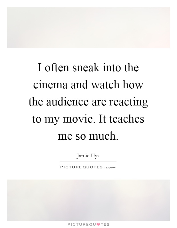 I often sneak into the cinema and watch how the audience are reacting to my movie. It teaches me so much Picture Quote #1