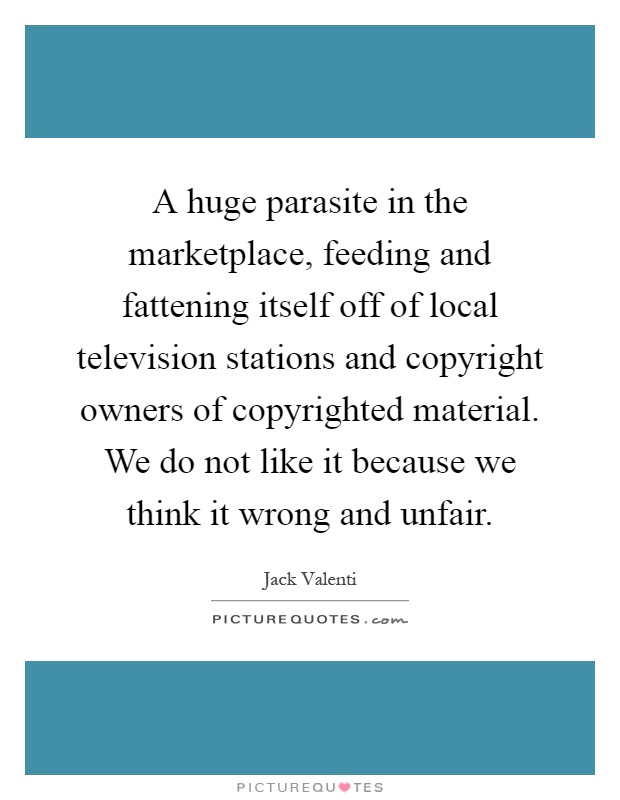 A huge parasite in the marketplace, feeding and fattening itself off of local television stations and copyright owners of copyrighted material. We do not like it because we think it wrong and unfair Picture Quote #1