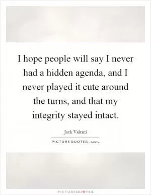 I hope people will say I never had a hidden agenda, and I never played it cute around the turns, and that my integrity stayed intact Picture Quote #1