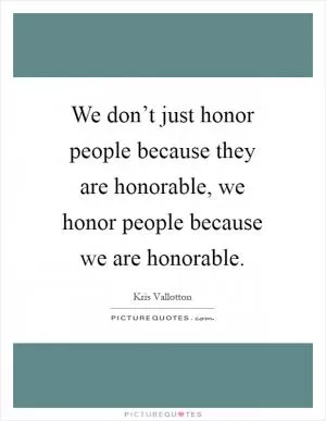 We don’t just honor people because they are honorable, we honor people because we are honorable Picture Quote #1