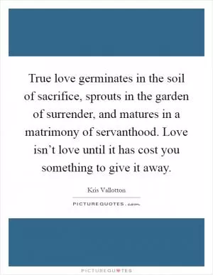 True love germinates in the soil of sacrifice, sprouts in the garden of surrender, and matures in a matrimony of servanthood. Love isn’t love until it has cost you something to give it away Picture Quote #1