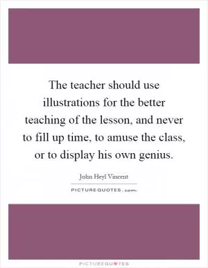 The teacher should use illustrations for the better teaching of the lesson, and never to fill up time, to amuse the class, or to display his own genius Picture Quote #1